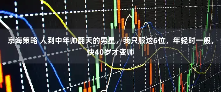 京海策略 人到中年帅翻天的男星，我只服这6位，年轻时一般，快40岁才变帅