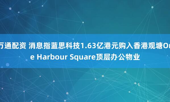万通配资 消息指蓝思科技1.63亿港元购入香港观塘One Harbour Square顶层办公物业