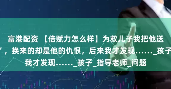 富港配资 【倍赋力怎么样】为救儿子我把他送入“戒网瘾学校”，换来的却是他的仇恨，后来我才发现……_孩子_指导老师_问题