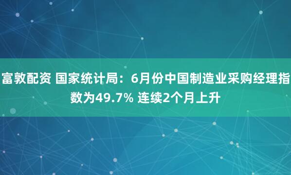 富敦配资 国家统计局：6月份中国制造业采购经理指数为49.7% 连续2个月上升