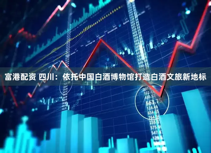 富港配资 四川：依托中国白酒博物馆打造白酒文旅新地标