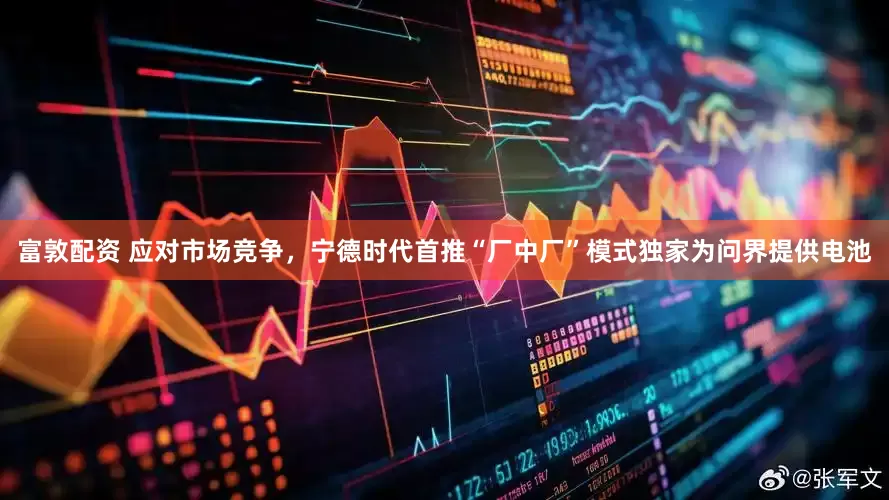 富敦配资 应对市场竞争，宁德时代首推“厂中厂”模式独家为问界提供电池