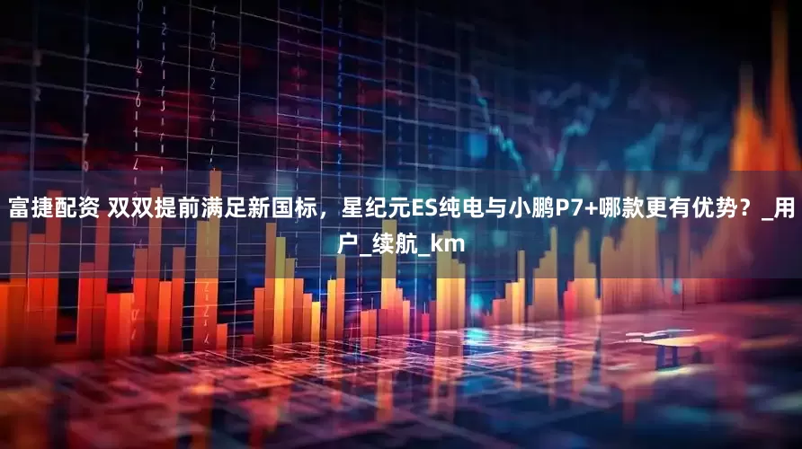 富捷配资 双双提前满足新国标，星纪元ES纯电与小鹏P7+哪款更有优势？_用户_续航_km