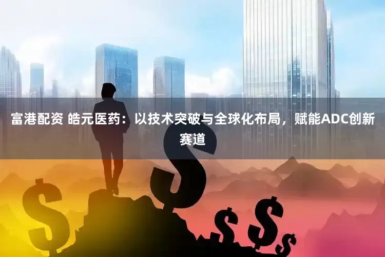 富港配资 皓元医药：以技术突破与全球化布局，赋能ADC创新赛道