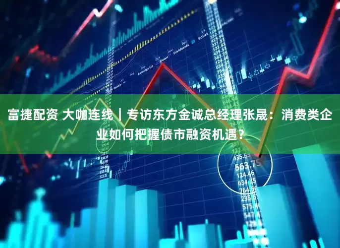 富捷配资 大咖连线｜专访东方金诚总经理张晟：消费类企业如何把握债市融资机遇？