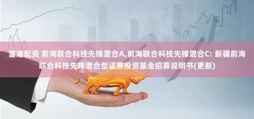 富港配资 前海联合科技先锋混合A,前海联合科技先锋混合C: 新疆前海联合科技先锋混合型证券投资基金招募说明书(更新)