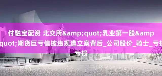 付融宝配资 北交所&quot;乳业第一股&quot;期货巨亏信披违规遭立案背后_公司股价_骑士_亏损