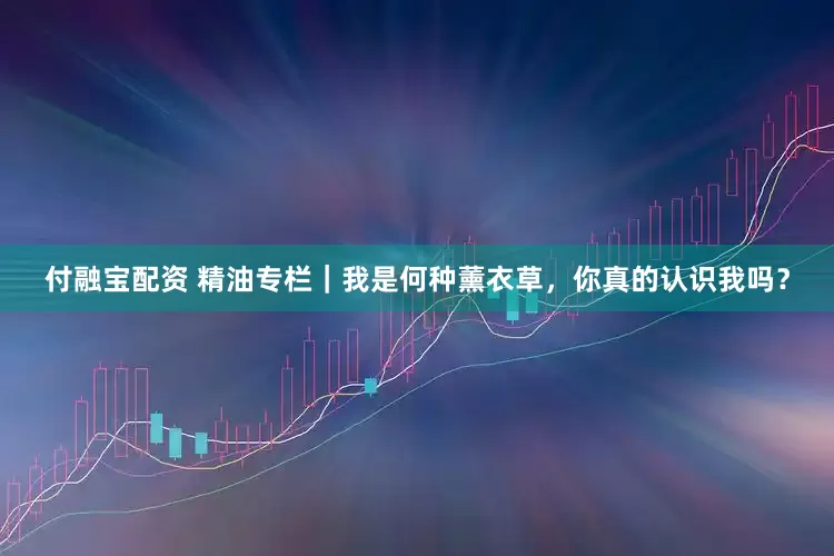 付融宝配资 精油专栏｜我是何种薰衣草，你真的认识我吗？