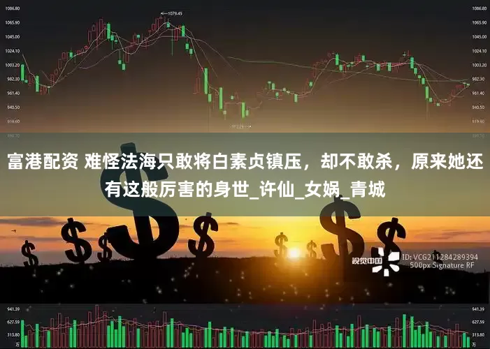 富港配资 难怪法海只敢将白素贞镇压，却不敢杀，原来她还有这般厉害的身世_许仙_女娲_青城
