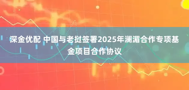 深金优配 中国与老挝签署2025年澜湄合作专项基金项目合作协议