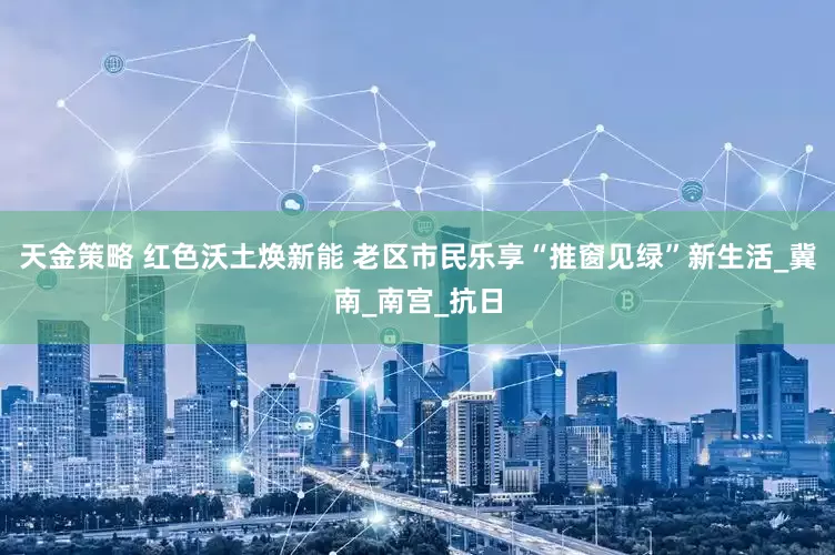 天金策略 红色沃土焕新能 老区市民乐享“推窗见绿”新生活_冀南_南宫_抗日