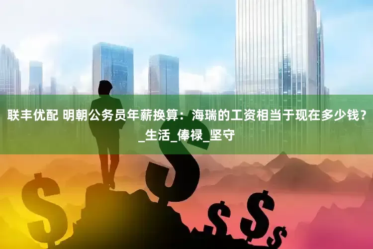 联丰优配 明朝公务员年薪换算：海瑞的工资相当于现在多少钱？_生活_俸禄_坚守