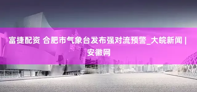 富捷配资 合肥市气象台发布强对流预警_大皖新闻 | 安徽网