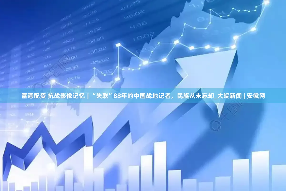 富港配资 抗战影像记忆｜“失联”88年的中国战地记者，民族从未忘却_大皖新闻 | 安徽网