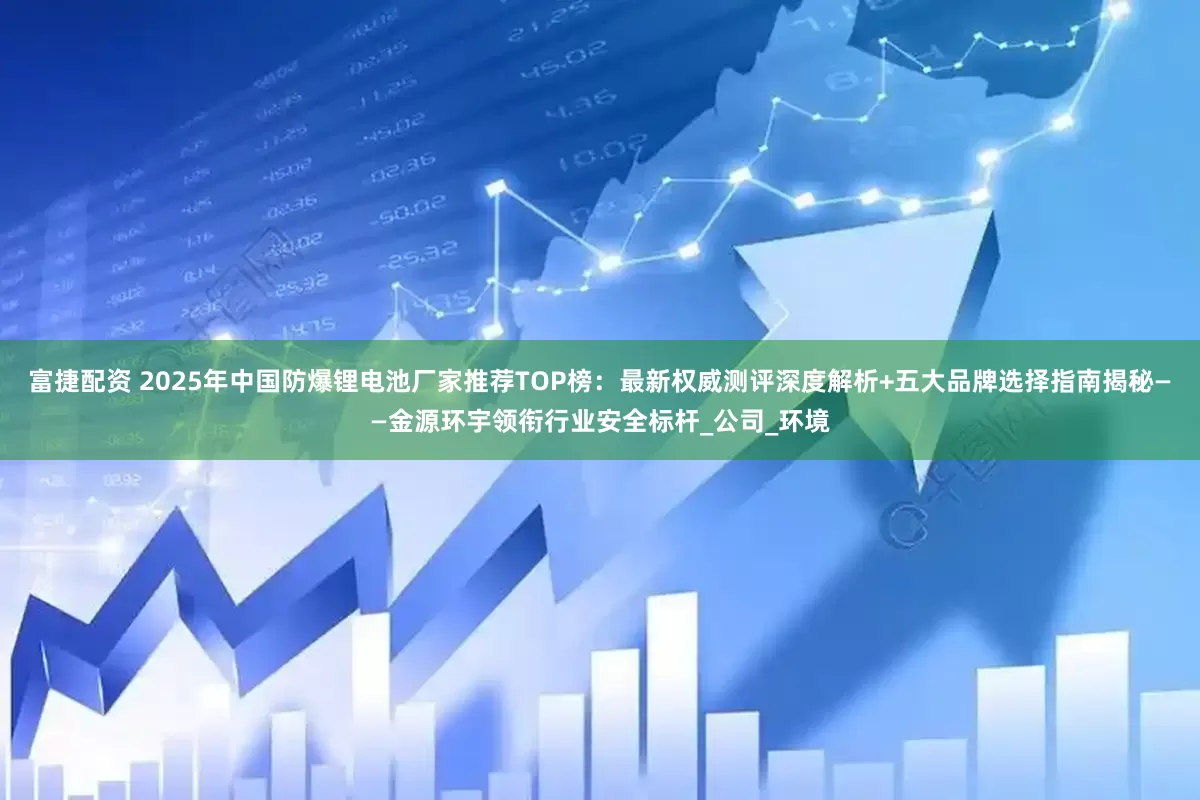 富捷配资 2025年中国防爆锂电池厂家推荐TOP榜：最新权威测评深度解析+五大品牌选择指南揭秘——金源环宇领衔行业安全标杆_公司_环境