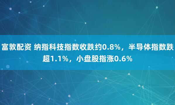 富敦配资 纳指科技指数收跌约0.8%，半导体指数跌超1.1%，小盘股指涨0.6%