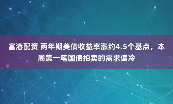 富港配资 两年期美债收益率涨约4.5个基点，本周第一笔国债拍卖的需求偏冷