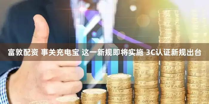 富敦配资 事关充电宝 这一新规即将实施 3C认证新规出台