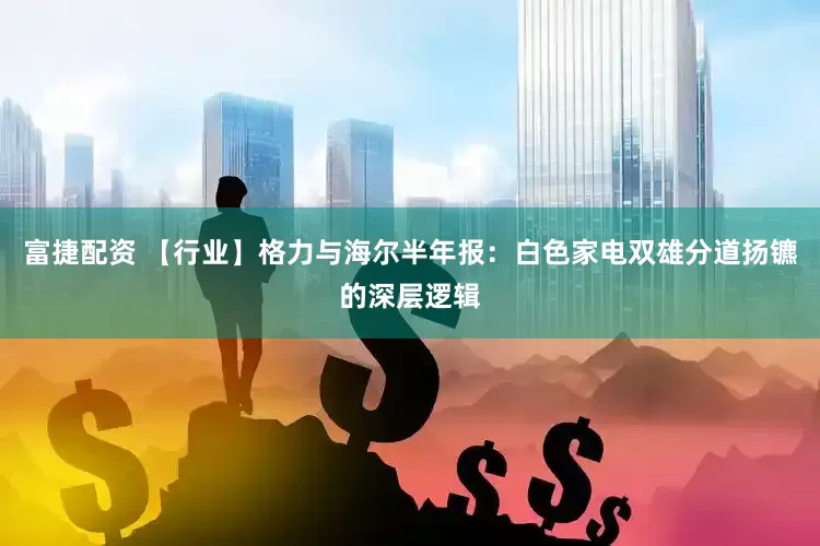 富捷配资 【行业】格力与海尔半年报：白色家电双雄分道扬镳的深层逻辑