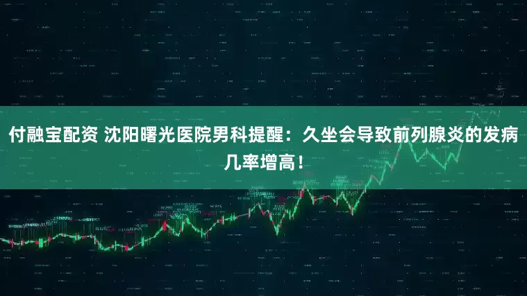 付融宝配资 沈阳曙光医院男科提醒：久坐会导致前列腺炎的发病几率增高！