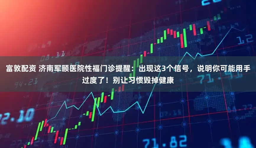 富敦配资 济南军颐医院性福门诊提醒：出现这3个信号，说明你可能用手过度了！别让习惯毁掉健康