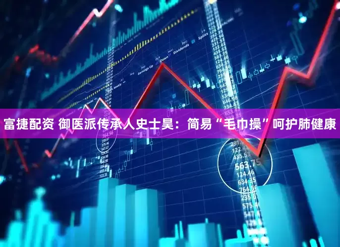 富捷配资 御医派传承人史士昊：简易“毛巾操”呵护肺健康