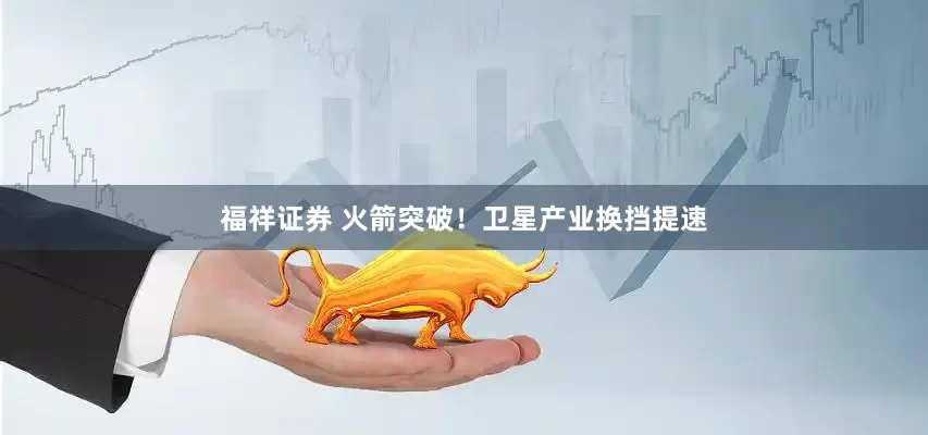 福祥证券 火箭突破！卫星产业换挡提速