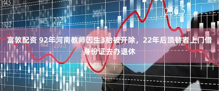 富敦配资 92年河南教师因生3胎被开除，22年后顶替者上门借身份证去办退休
