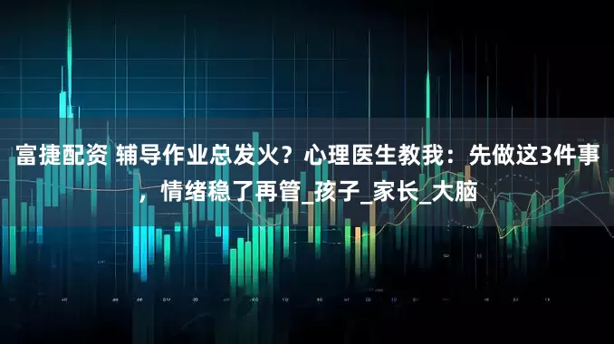 富捷配资 辅导作业总发火？心理医生教我：先做这3件事，情绪稳了再管_孩子_家长_大脑