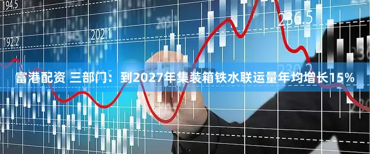 富港配资 三部门：到2027年集装箱铁水联运量年均增长15%