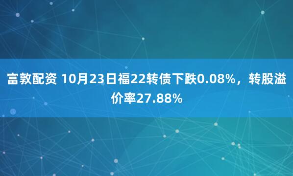 富敦配资 10月23日福22转债下跌0.08%，转股溢价率27.88%