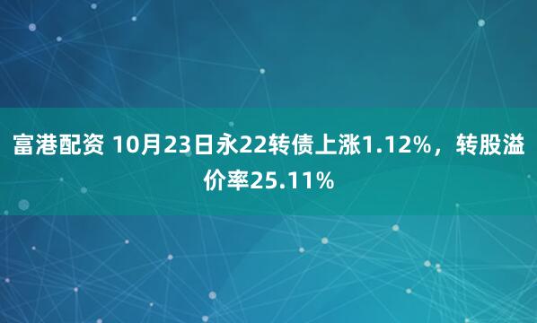 富港配资 10月23日永22转债上涨1.12%，转股溢价率25.11%