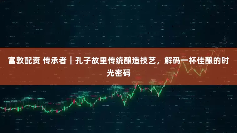 富敦配资 传承者｜孔子故里传统酿造技艺，解码一杯佳酿的时光密码