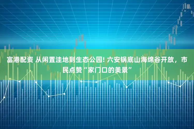 富港配资 从闲置洼地到生态公园! 六安锅底山海绵谷开放，市民点赞“家门口的美景”