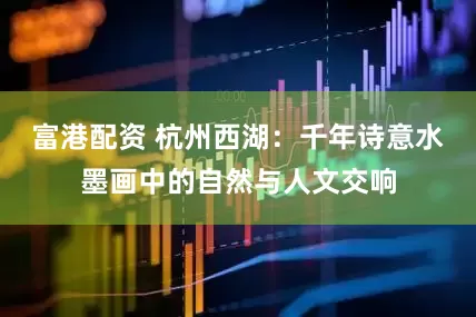 富港配资 杭州西湖：千年诗意水墨画中的自然与人文交响