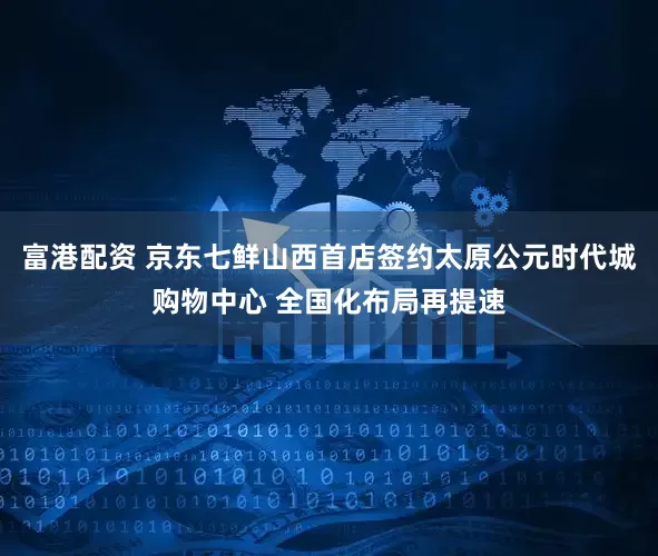 富港配资 京东七鲜山西首店签约太原公元时代城购物中心 全国化布局再提速