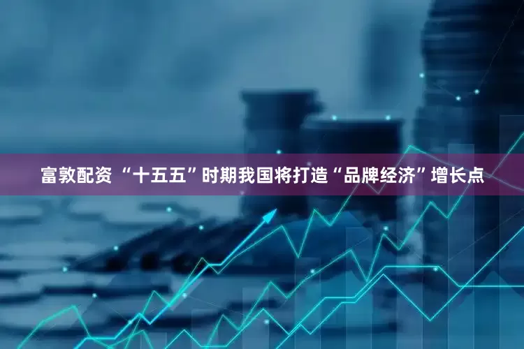 富敦配资 “十五五”时期我国将打造“品牌经济”增长点