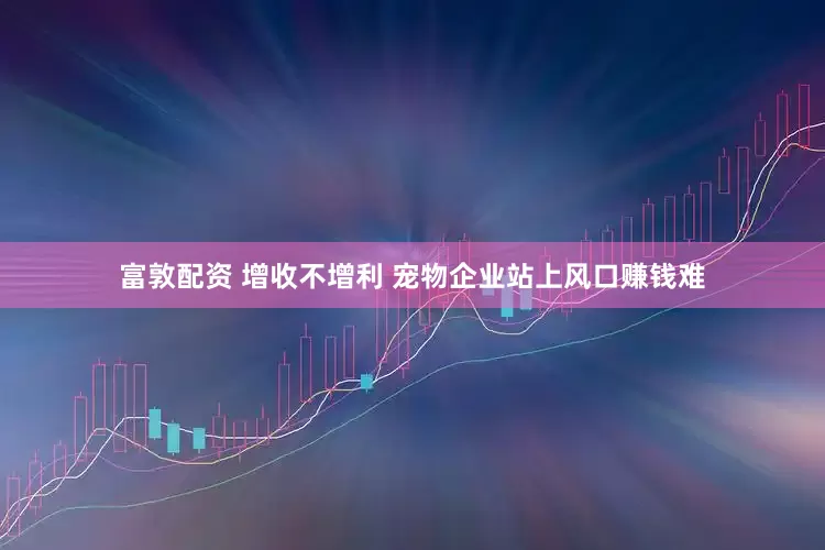 富敦配资 增收不增利 宠物企业站上风口赚钱难